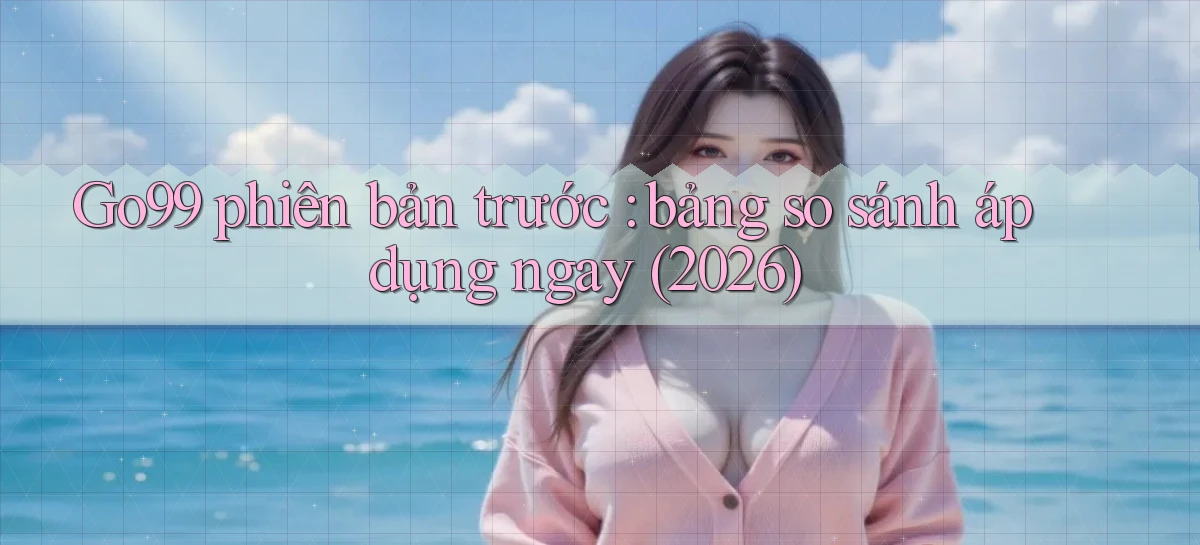 Go99 phiên bản trước bảng so sánh áp dụng ngay (2026)