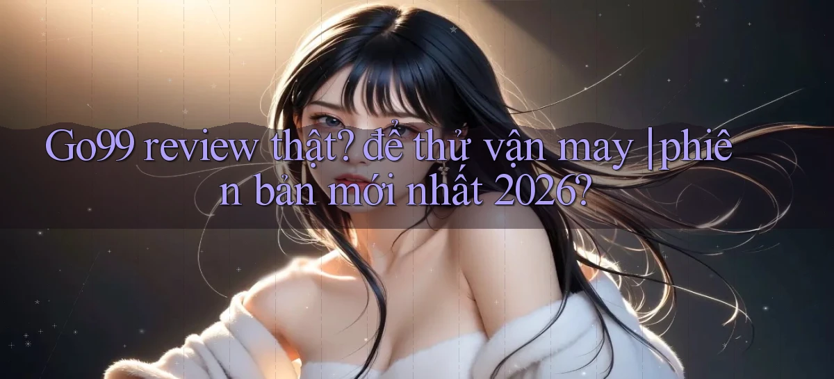Go99 review thật để thử vận may phiên bản mới nhất 2026