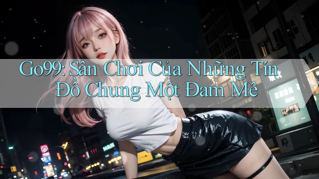 Go99: Sân Chơi Của Những Tín Đồ Chung Một Đam Mê Go99: Sân Chơi Của Những Tín Đồ Chung Một Đam Mê