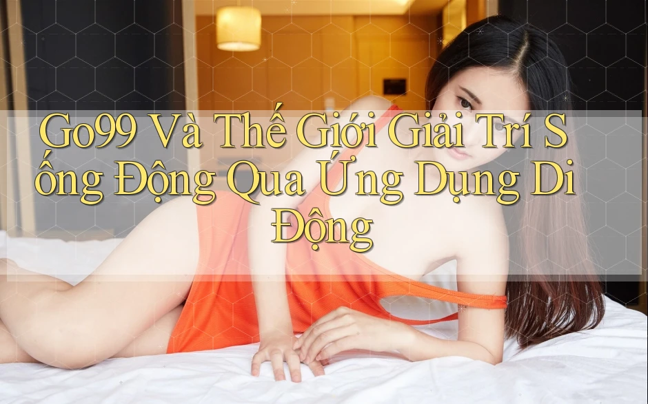 Go99 Và Thế Giới Giải Trí Sống Động Qua Ứng Dụng Di Động