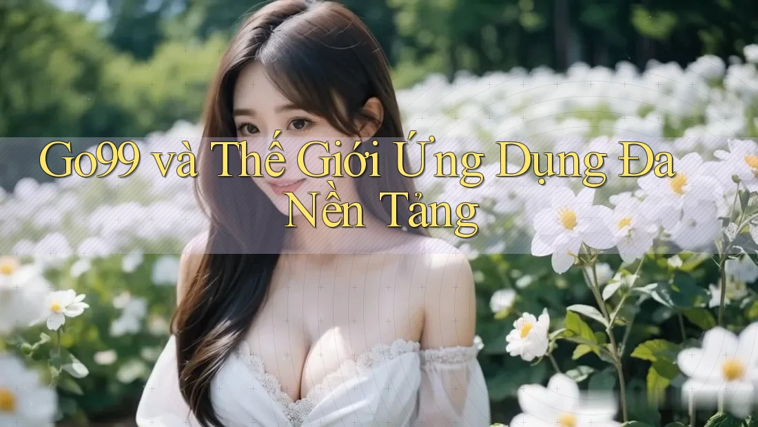 Go99 và Thế Giới Ứng Dụng Đa Nền Tảng