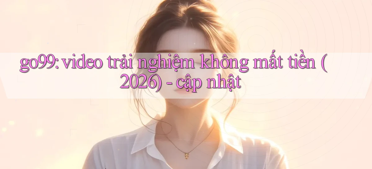 go99 video trải nghiệm không mất tiền (2026)   cập nhật