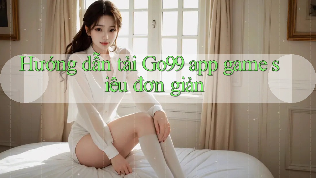 Hướng dẫn tải Go99 app game siêu đơn giản