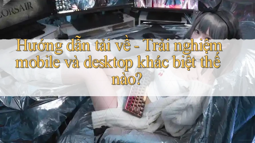 Hướng dẫn tải về - Trải nghiệm mobile và desktop khác biệt thế nào?