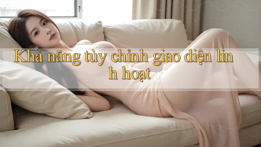 Khả năng tùy chỉnh giao diện linh hoạt