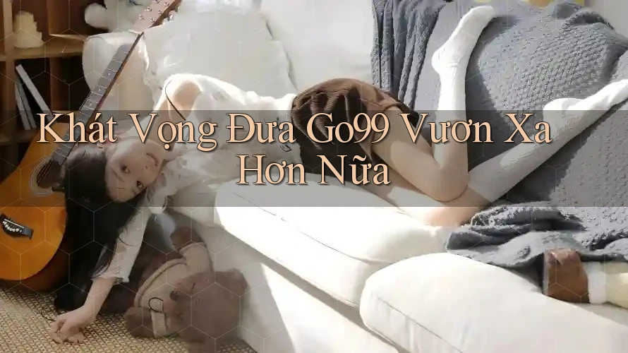 Khát Vọng Đưa Go99 Vươn Xa Hơn Nữa