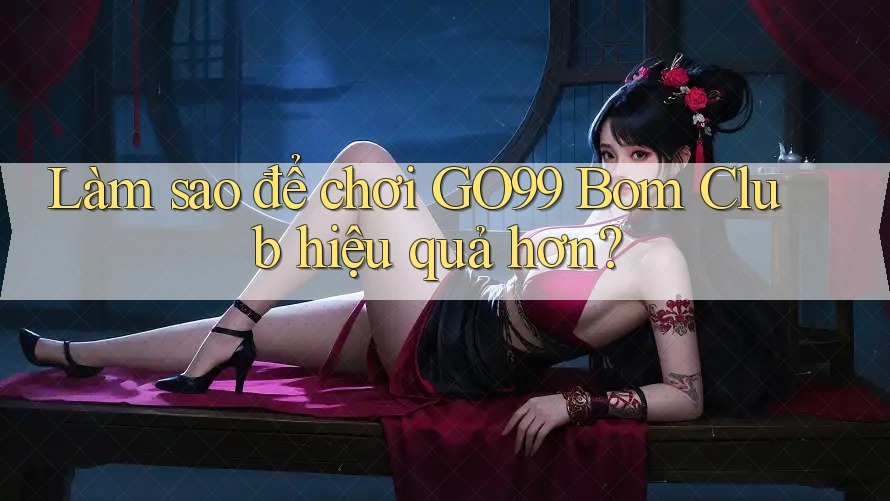 Làm sao để chơi GO99 Bom Club hiệu quả hơn?
