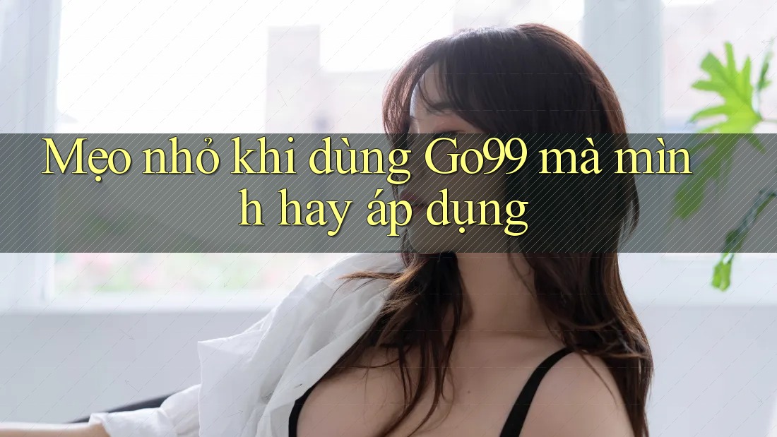 Mẹo nhỏ khi dùng Go99 mà mình hay áp dụng