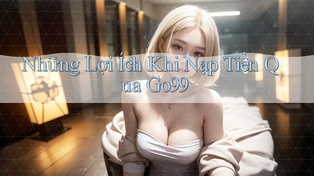 Những Lợi Ích Khi Nạp Tiền Qua Go99