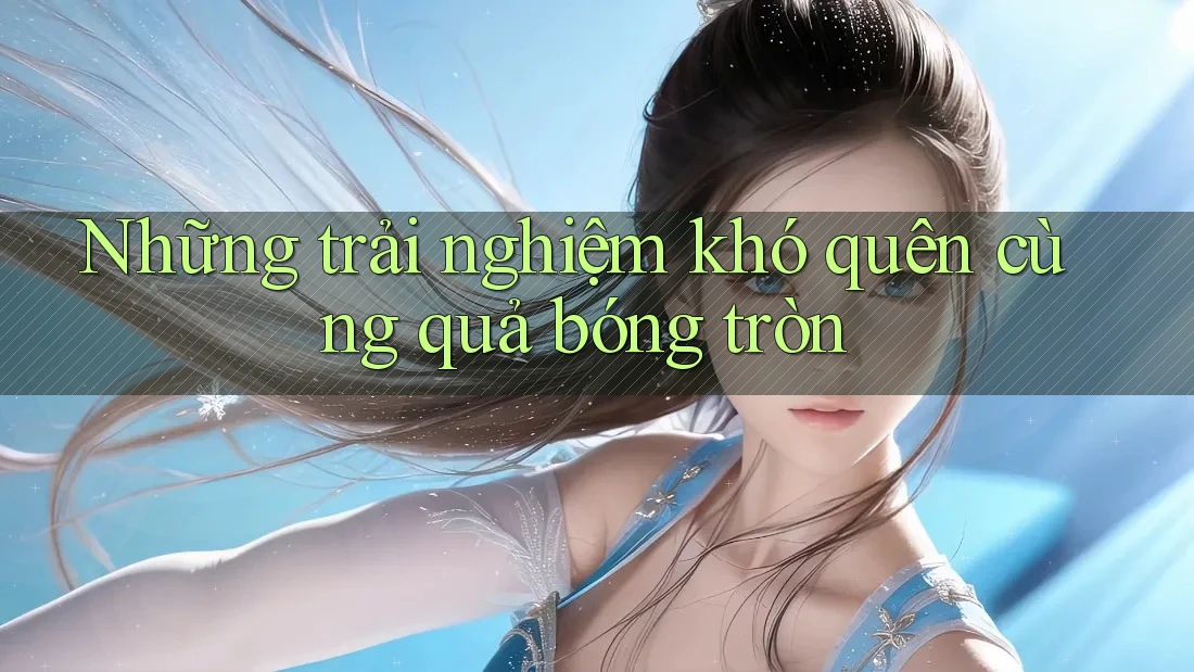 Những trải nghiệm khó quên cùng quả bóng tròn Những trải nghiệm khó quên cùng quả bóng tròn