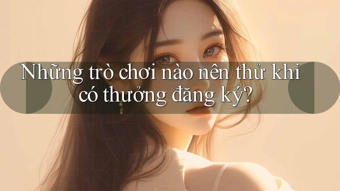 Những trò chơi nào nên thử khi có thưởng đăng ký? Những trò chơi nào nên thử khi có thưởng đăng ký?