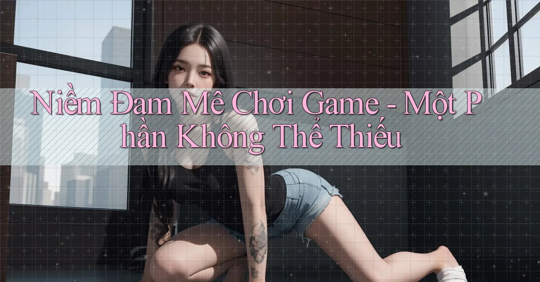 Niềm Đam Mê Chơi Game - Một Phần Không Thể Thiếu Niềm Đam Mê Chơi Game - Một Phần Không Thể Thiếu