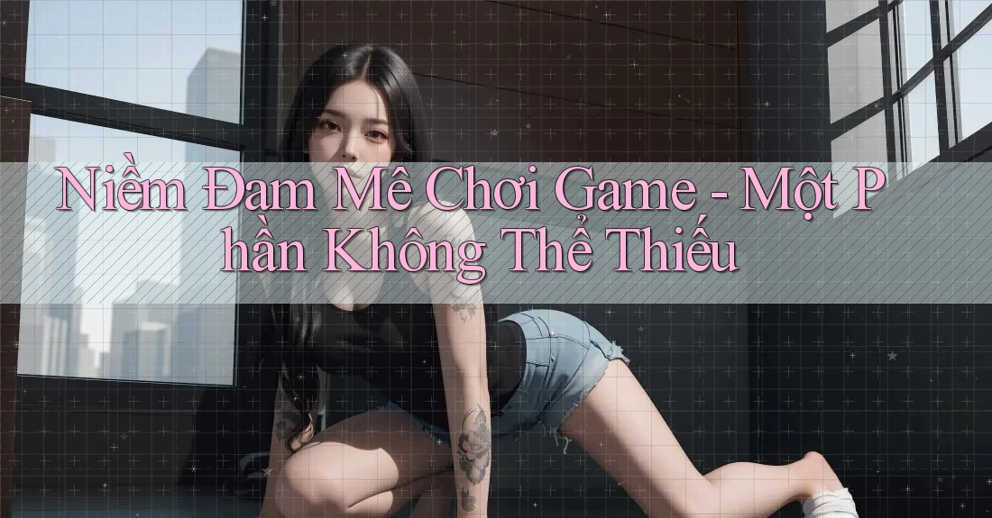 Niềm Đam Mê Chơi Game - Một Phần Không Thể Thiếu Niềm Đam Mê Chơi Game - Một Phần Không Thể Thiếu