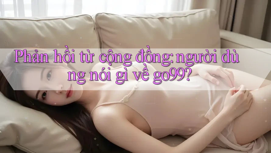 Phản hồi từ cộng đồng: người dùng nói gì về go99? Phản hồi từ cộng đồng: người dùng nói gì về go99?