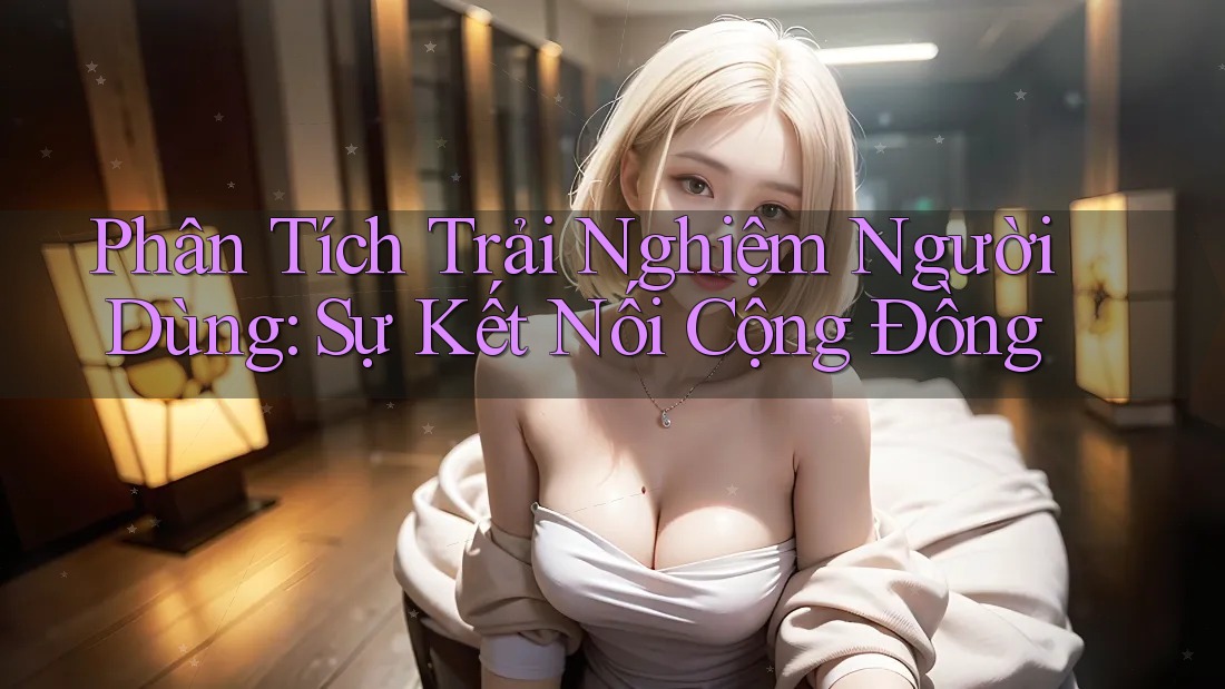 Phân Tích Trải Nghiệm Người Dùng: Sự Kết Nối Cộng Đồng Phân Tích Trải Nghiệm Người Dùng: Sự Kết Nối Cộng Đồng