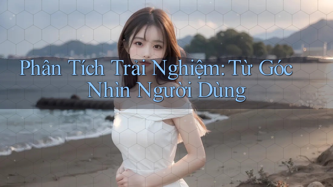 Phân Tích Trải Nghiệm: Từ Góc Nhìn Người Dùng Phân Tích Trải Nghiệm: Từ Góc Nhìn Người Dùng