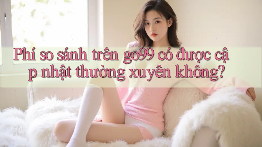 Phí so sánh trên go99 có được cập nhật thường xuyên không? Phí so sánh trên go99 có được cập nhật thường xuyên không?