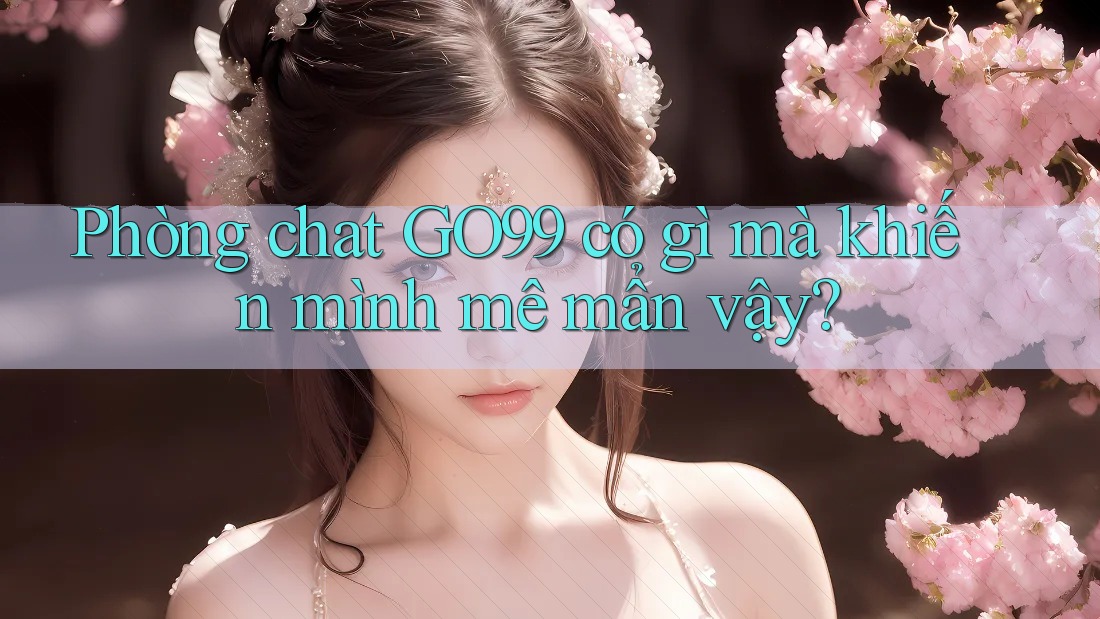 Phòng chat GO99 có gì mà khiến mình mê mẩn vậy?