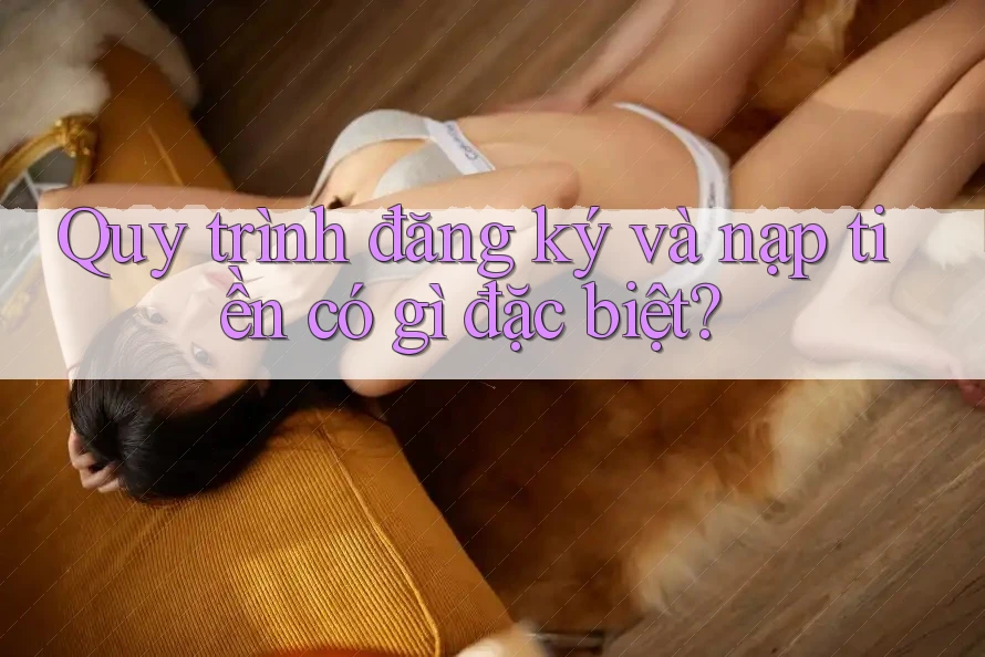 Quy trình đăng ký và nạp tiền có gì đặc biệt?