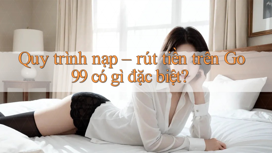 Quy trình nạp – rút tiền trên Go99 có gì đặc biệt?