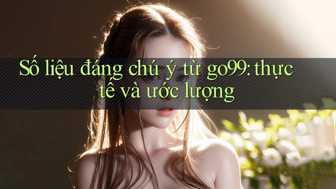 Số liệu đáng chú ý từ go99: thực tế và ước lượng Số liệu đáng chú ý từ go99: thực tế và ước lượng