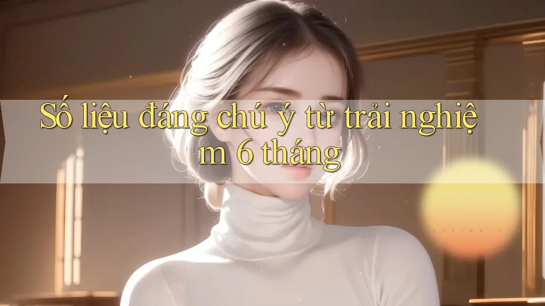 Số liệu đáng chú ý từ trải nghiệm 6 tháng Số liệu đáng chú ý từ trải nghiệm 6 tháng