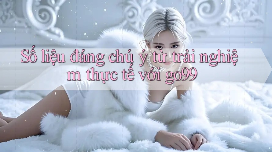 Số liệu đáng chú ý từ trải nghiệm thực tế với go99 Số liệu đáng chú ý từ trải nghiệm thực tế với go99