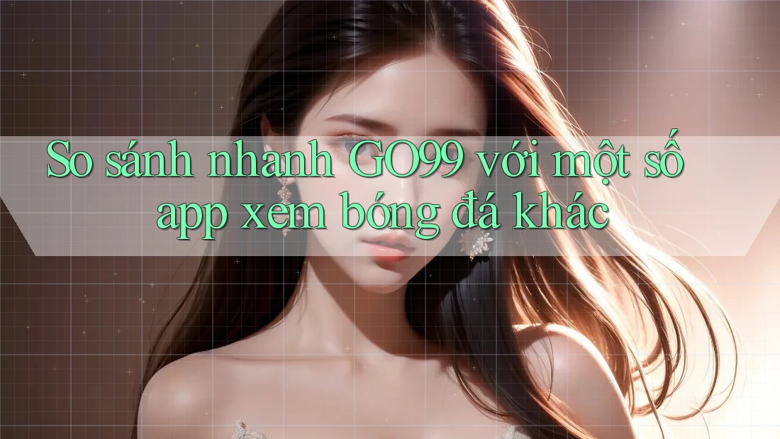 So sánh nhanh GO99 với một số app xem bóng đá khác