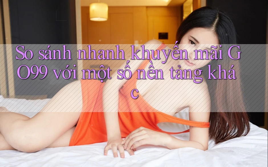 So sánh nhanh khuyến mãi GO99 với một số nền tảng khác So sánh nhanh khuyến mãi GO99 với một số nền tảng khác