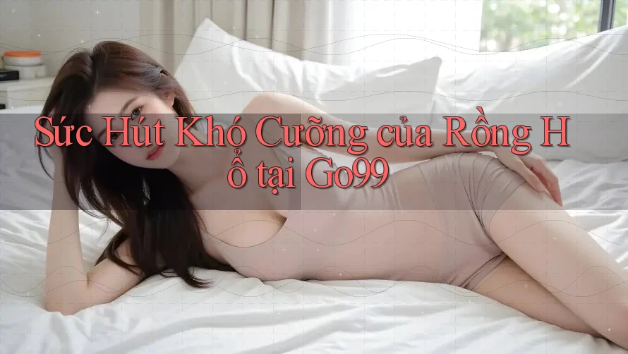 Sức Hút Khó Cưỡng của Rồng Hổ tại Go99 Sức Hút Khó Cưỡng của Rồng Hổ tại Go99