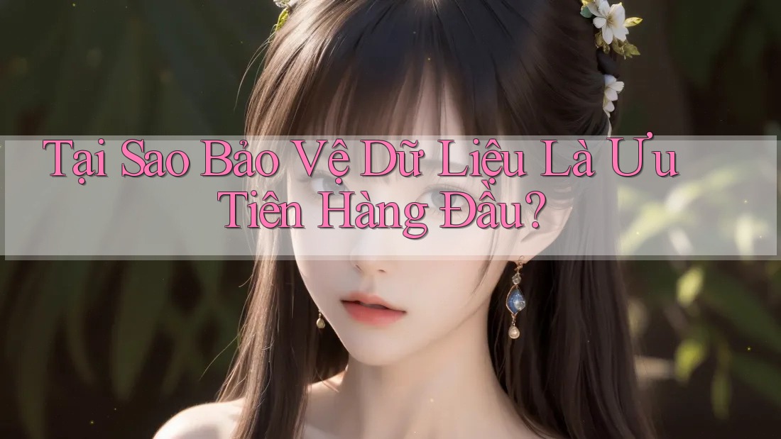 Tại Sao Bảo Vệ Dữ Liệu Là Ưu Tiên Hàng Đầu?