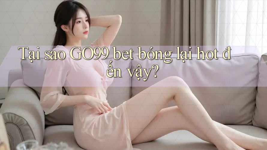 Tại sao GO99 bet bóng lại hot đến vậy?