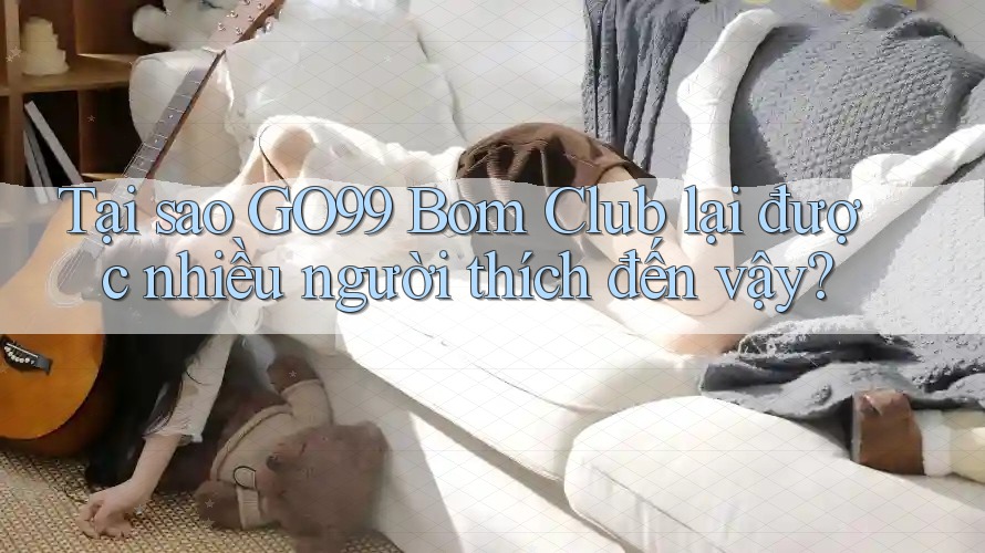 Tại sao GO99 Bom Club lại được nhiều người thích đến vậy?