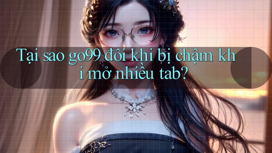 Tại sao go99 đôi khi bị chậm khi mở nhiều tab?