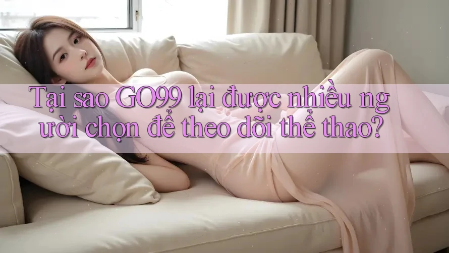 Tại sao GO99 lại được nhiều người chọn để theo dõi thể thao?
