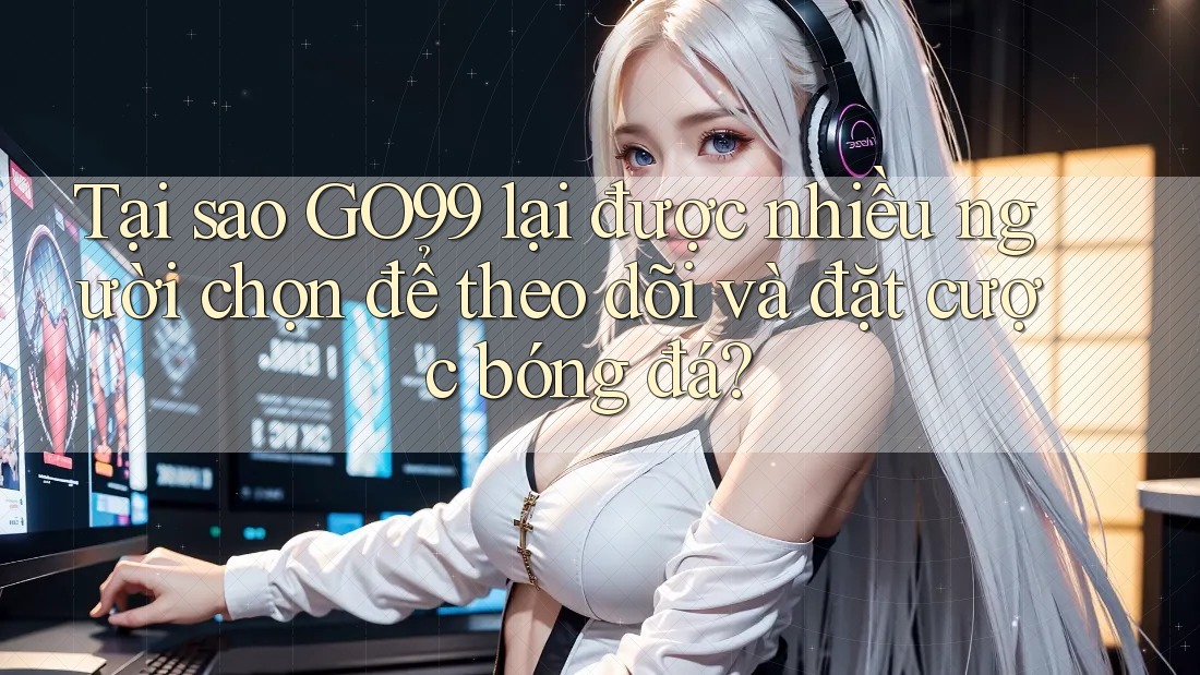 Tại sao GO99 lại được nhiều người chọn để theo dõi và đặt cược bóng đá?