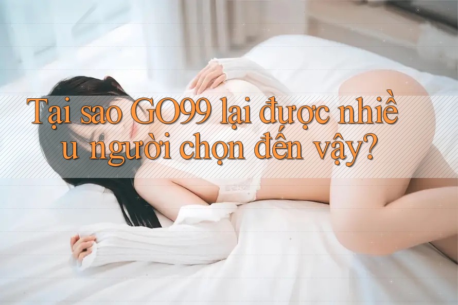 Tại sao GO99 lại được nhiều người chọn đến vậy?