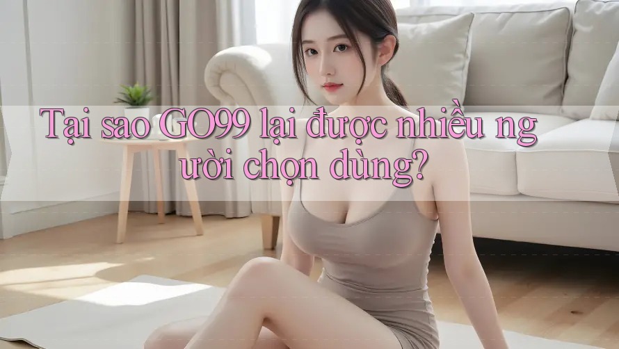 Tại sao GO99 lại được nhiều người chọn dùng?