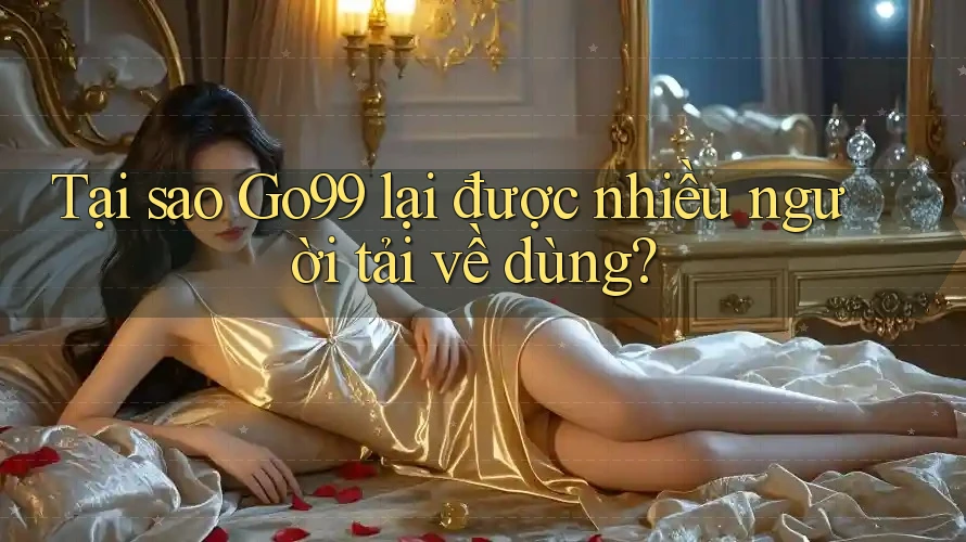 Tại sao Go99 lại được nhiều người tải về dùng?