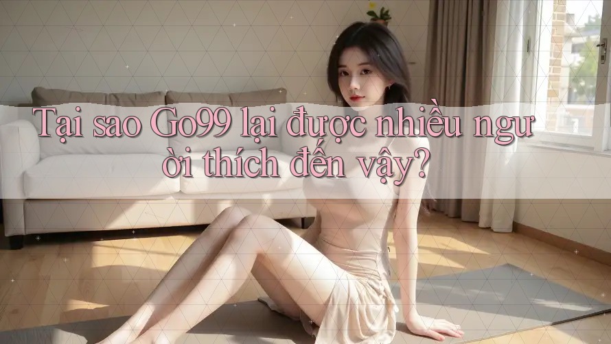 Tại sao GO99 lại được nhiều người thích đến vậy?