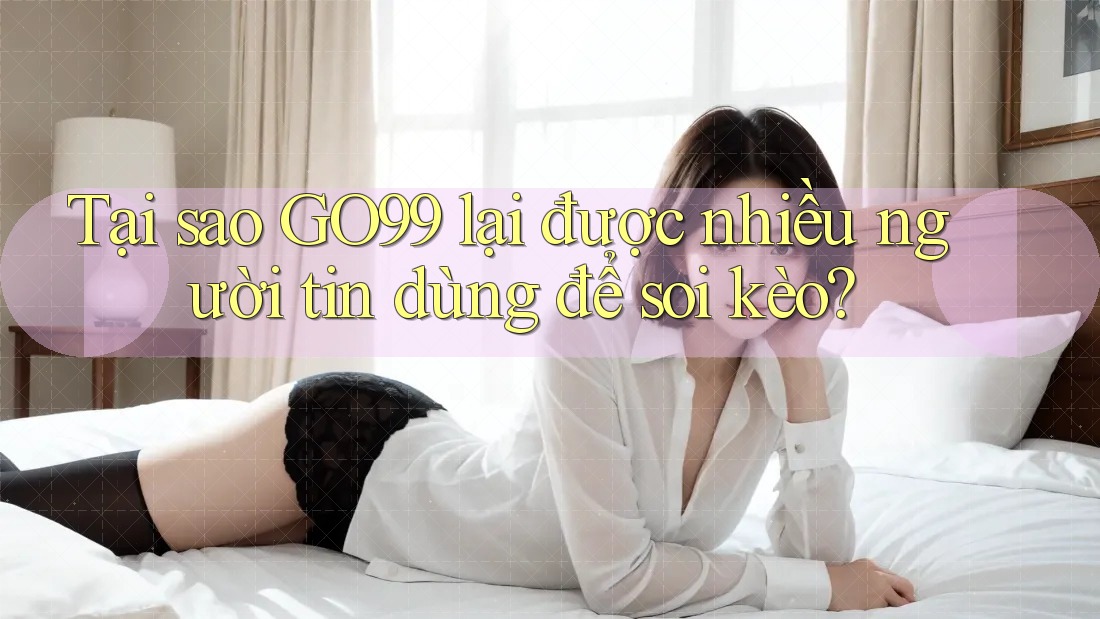 Tại sao GO99 lại được nhiều người tin dùng để soi kèo?
