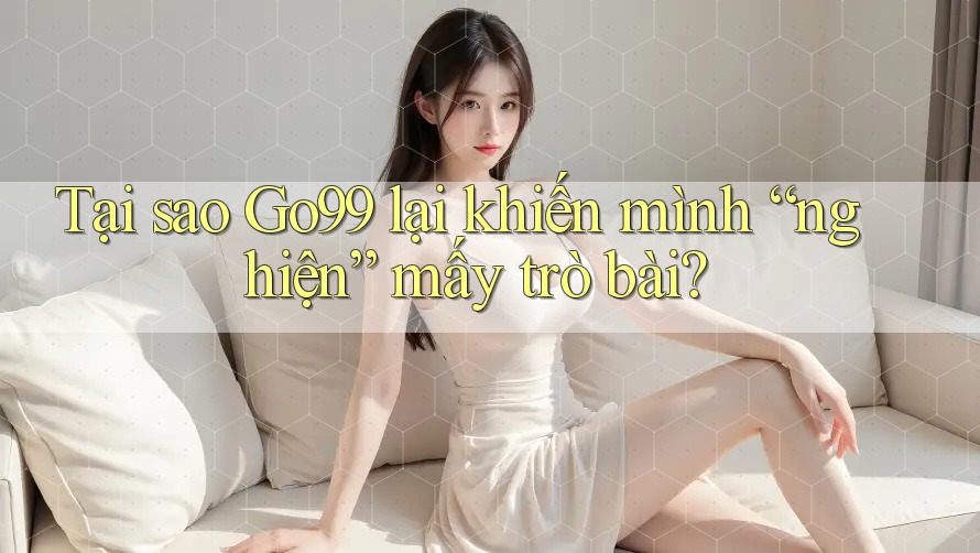Tại sao Go99 lại khiến mình “nghiện” mấy trò bài?