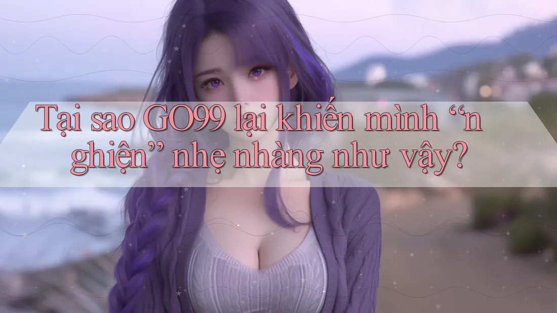 Tại sao GO99 lại khiến mình “nghiện” nhẹ nhàng như vậy?