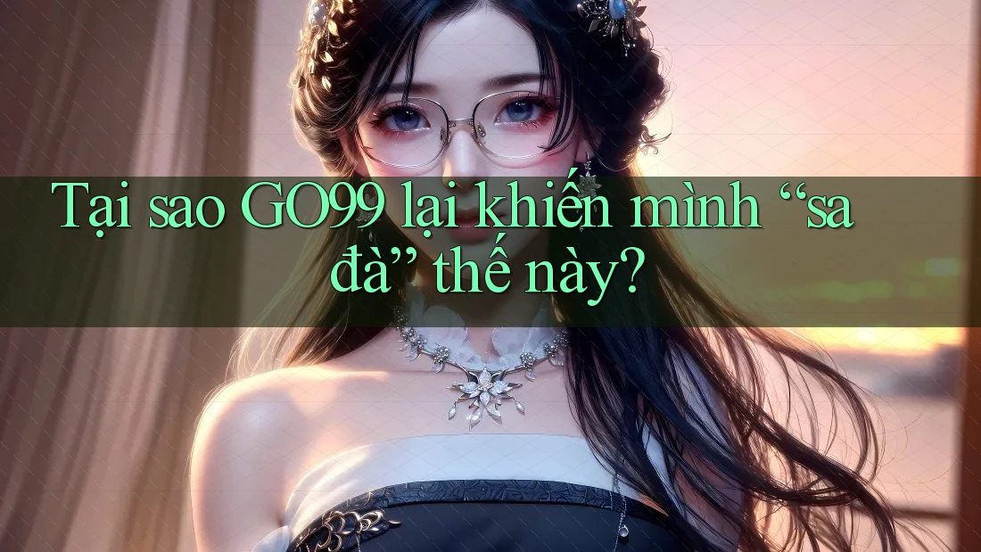 Tại sao GO99 lại khiến mình “sa đà” thế này?