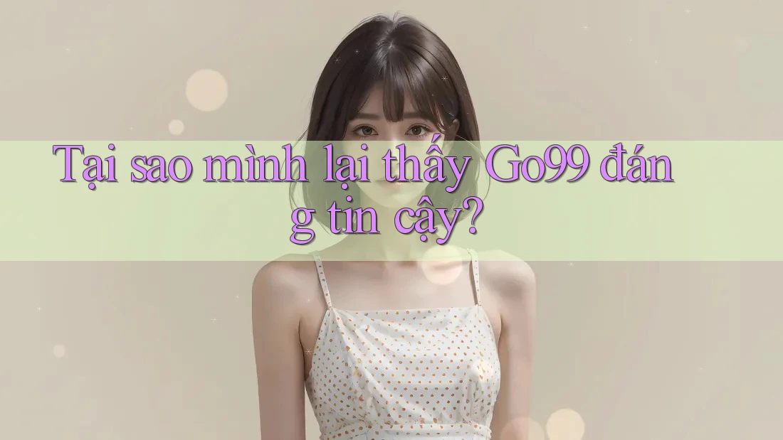 Tại sao mình lại thấy Go99 đáng tin cậy?