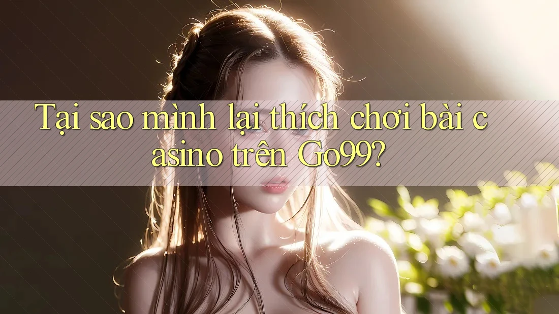 Tại sao mình lại thích chơi bài casino trên Go99?