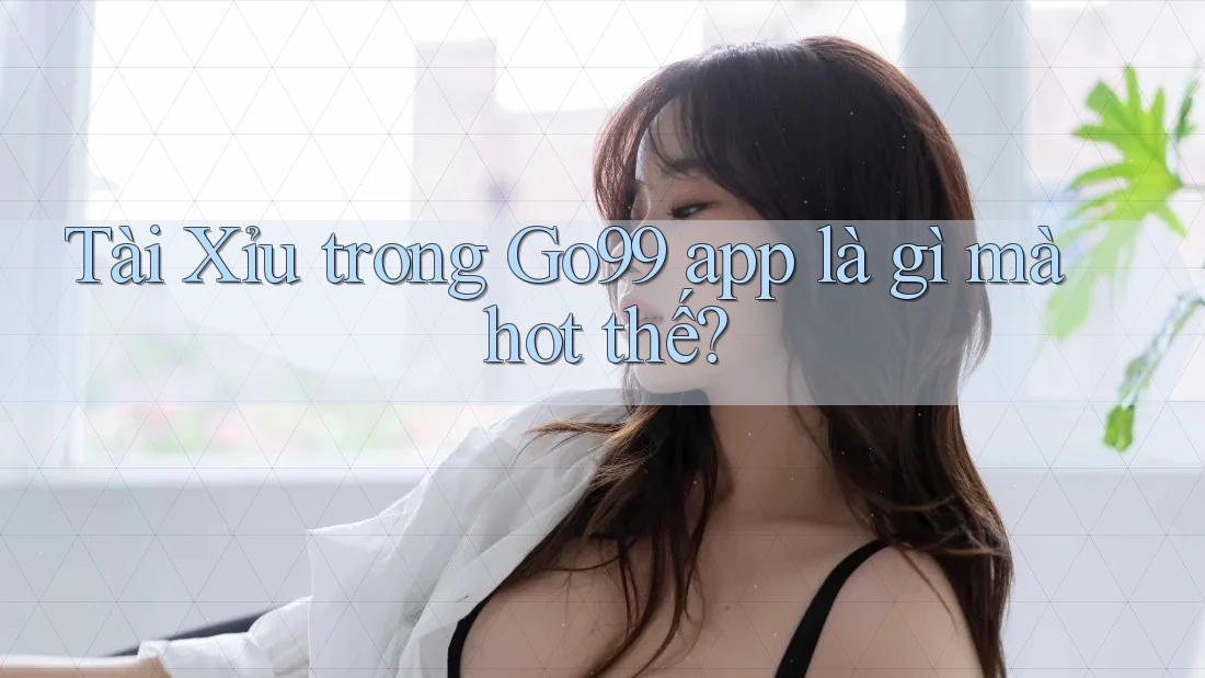 Tài Xỉu trong Go99 app là gì mà hot thế?