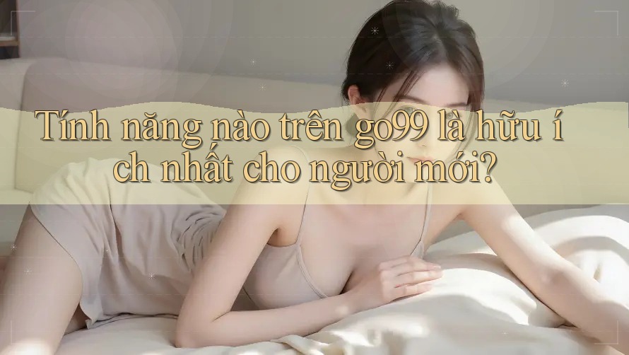 Tính năng nào trên go99 là hữu ích nhất cho người mới? Tính năng nào trên go99 là hữu ích nhất cho người mới?