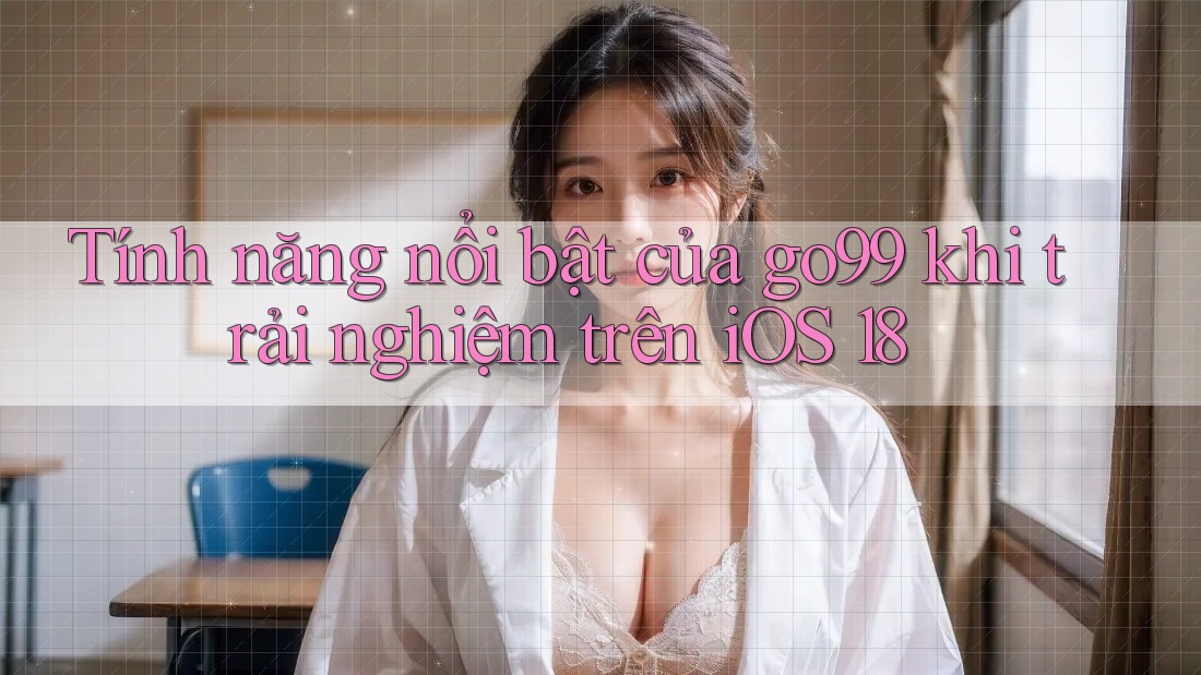 Tính năng nổi bật của go99 khi trải nghiệm trên iOS 18 Tính năng nổi bật của go99 khi trải nghiệm trên iOS 18