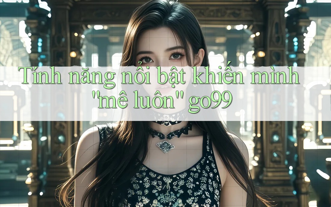 Tính năng nổi bật khiến mình “mê luôn” go99 Tính năng nổi bật khiến mình “mê luôn” go99